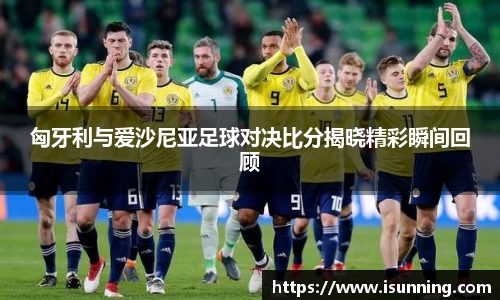 匈牙利与爱沙尼亚足球对决比分揭晓精彩瞬间回顾