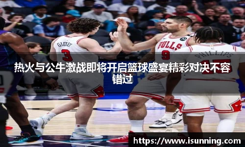 热火与公牛激战即将开启篮球盛宴精彩对决不容错过